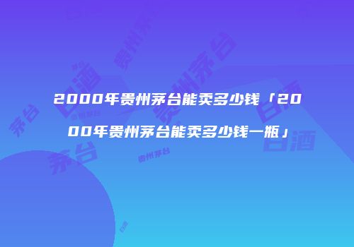 2000年贵州茅台能卖多少钱「2000年贵州茅台能卖多少钱一瓶」