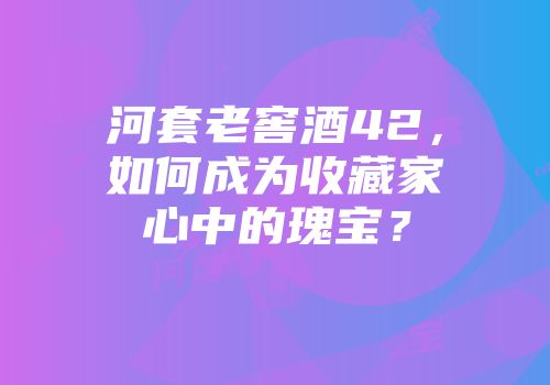 河套老窖酒42，如何成为收藏家心中的瑰宝？