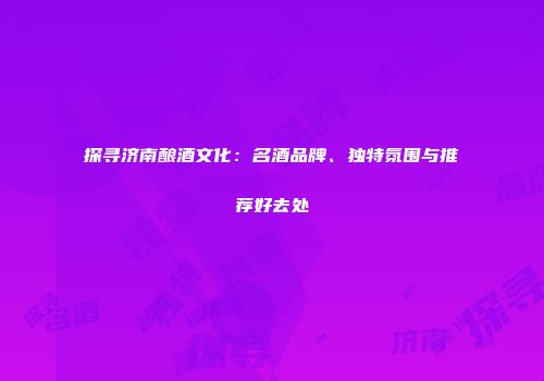 探寻济南酿酒文化：名酒品牌、独特氛围与推荐好去处