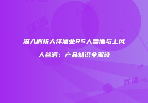 深入解析大洋酒业RS人参酒与上风人参酒：产品知识全解读