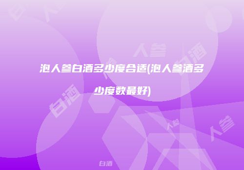 泡人参白酒多少度合适(泡人参酒多少度数最好)