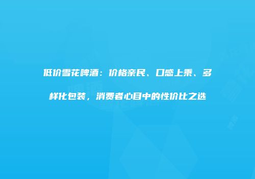 低价雪花啤酒：价格亲民、口感上乘、多样化包装，消费者心目中的性价比之选