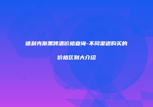 德利克斯黑啤酒价格查询-不同渠道购买的价格区别大介绍