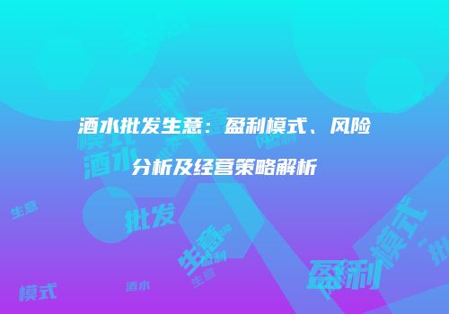酒水批发生意：盈利模式、风险分析及经营策略解析