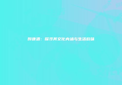 醉康酒：探寻其文化内涵与生活韵味