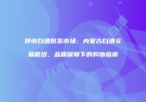 呼市白酒批发市场：内蒙古白酒交易枢纽，品质保障下的购物指南