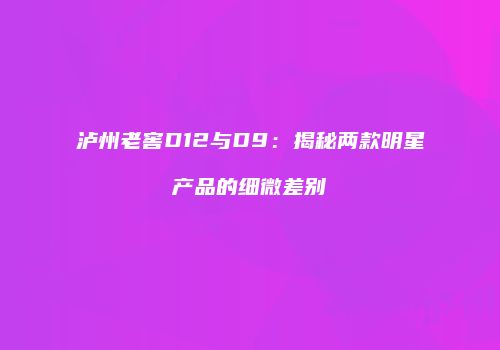 泸州老窖D12与D9：揭秘两款明星产品的细微差别