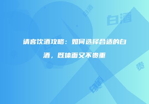 请客饮酒攻略：如何选择合适的白酒，既体面又不贵重