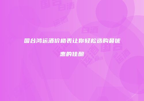 国台鸿运酒价格表让你轻松选购最优惠的佳酿