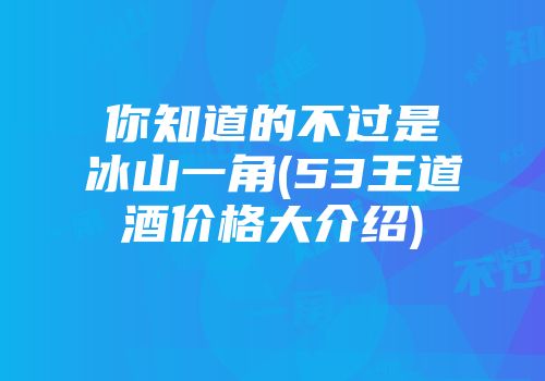 你知道的不过是冰山一角(53王道酒价格大介绍)