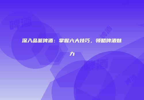 深入品鉴啤酒：掌握六大技巧，领略啤酒魅力