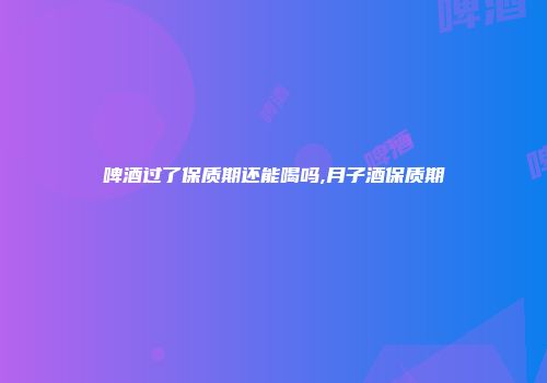 啤酒过了保质期还能喝吗,月子酒保质期