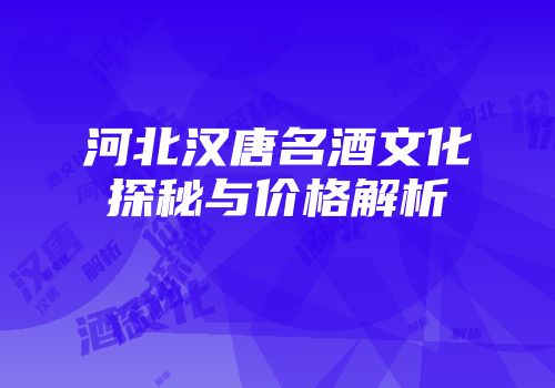 河北汉唐名酒文化探秘与价格解析