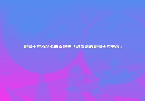 路易十四为什么叫太阳王「被冷落的路易十四王后」