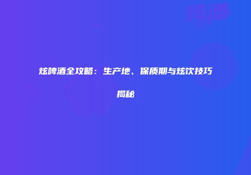 炫啤酒全攻略：生产地、保质期与炫饮技巧揭秘