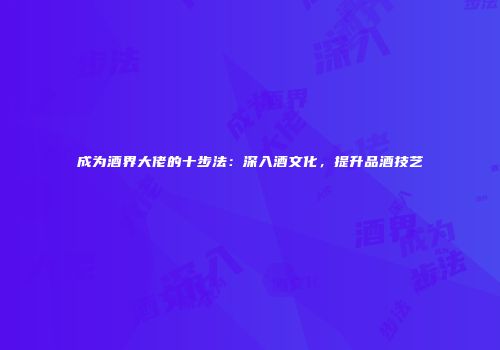 成为酒界大佬的十步法：深入酒文化，提升品酒技艺