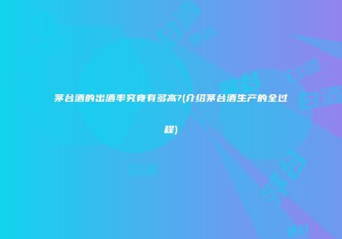 茅台酒的出酒率究竟有多高?(介绍茅台酒生产的全过程)