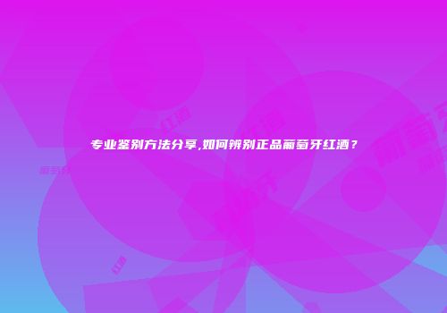 专业鉴别方法分享,如何辨别正品葡萄牙红酒？