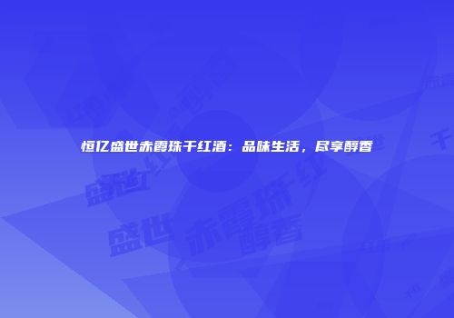 恒亿盛世赤霞珠干红酒：品味生活，尽享醇香