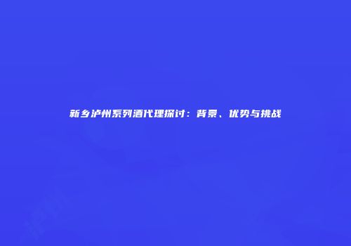 新乡泸州系列酒代理探讨：背景、优势与挑战