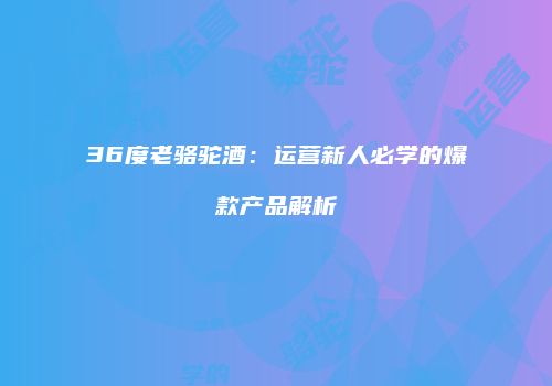 36度老骆驼酒：运营新人必学的爆款产品解析