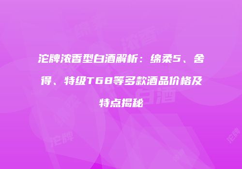 沱牌浓香型白酒解析：绵柔5、舍得、特级T68等多款酒品价格及特点揭秘