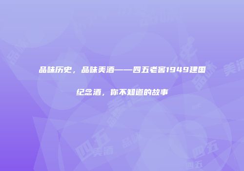 品味历史，品味美酒——四五老窖1949建国纪念酒，你不知道的故事
