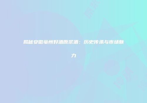 揭秘安徽亳州好酒原浆酒：历史传承与市场魅力