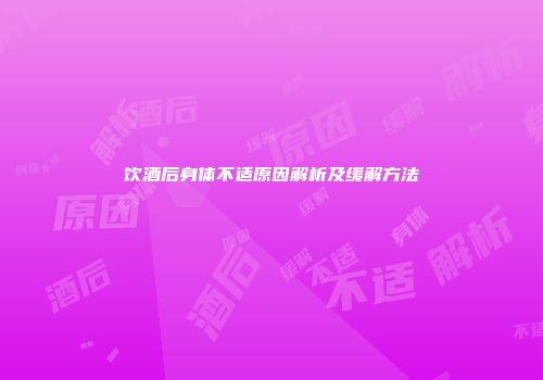 饮酒后身体不适原因解析及缓解方法