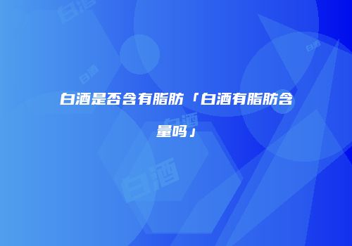 白酒是否含有脂肪「白酒有脂肪含量吗」