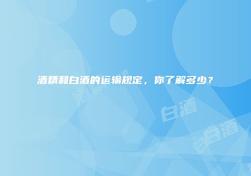 酒精和白酒的运输规定，你了解多少？