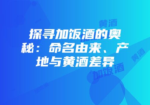 探寻加饭酒的奥秘：命名由来、产地与黄酒差异
