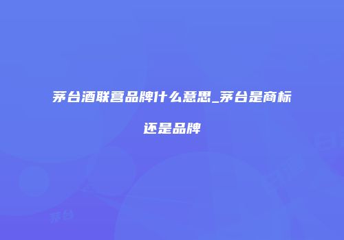 茅台酒联营品牌什么意思_茅台是商标还是品牌
