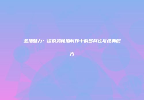 金酒魅力：探索鸡尾酒制作中的多样性与经典配方