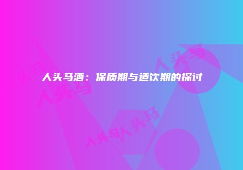 人头马酒：保质期与适饮期的探讨