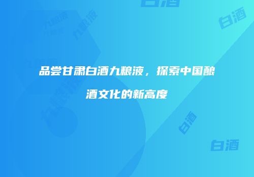 品尝甘肃白酒九粮液，探索中国酿酒文化的新高度