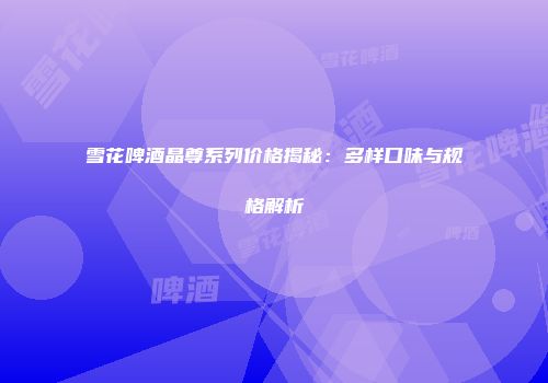 雪花啤酒晶尊系列价格揭秘：多样口味与规格解析
