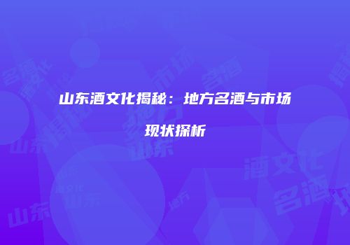 山东酒文化揭秘：地方名酒与市场现状探析