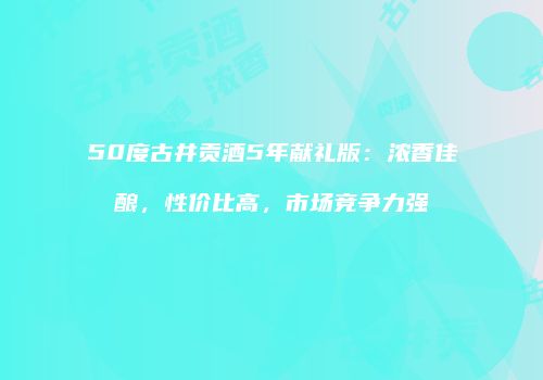 50度古井贡酒5年献礼版：浓香佳酿，性价比高，市场竞争力强