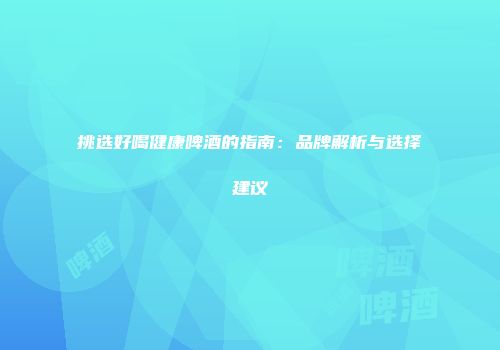 挑选好喝健康啤酒的指南：品牌解析与选择建议
