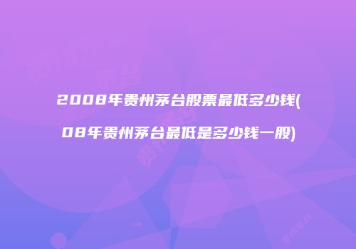2008年贵州茅台股票最低多少钱(08年贵州茅台最低是多少钱一股)