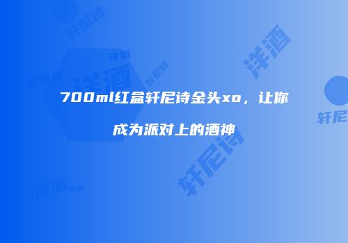 700ml红盒轩尼诗金头xo，让你成为派对上的酒神