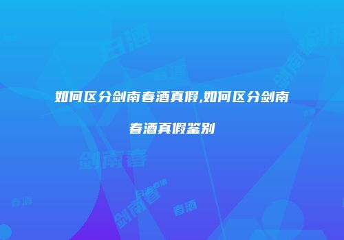 如何区分剑南春酒真假,如何区分剑南春酒真假鉴别