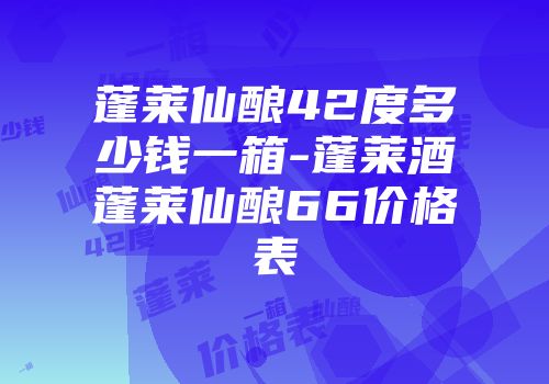 蓬莱仙酿42度多少钱一箱-蓬莱酒蓬莱仙酿66价格表