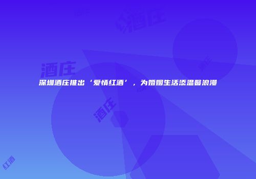 深圳酒庄推出‘爱情红酒’，为婚姻生活添温馨浪漫