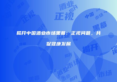 揭开中国酒业市场黑幕：正视问题，共促健康发展