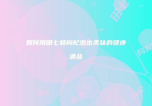 如何用田七和枸杞泡出美味的健康酒品