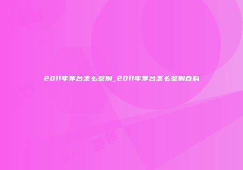 2011年茅台怎么鉴别_2011年茅台怎么鉴别百科