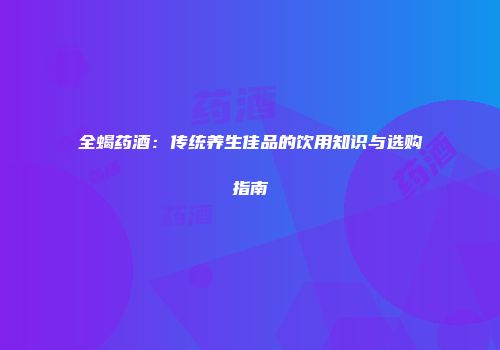 全蝎药酒：传统养生佳品的饮用知识与选购指南