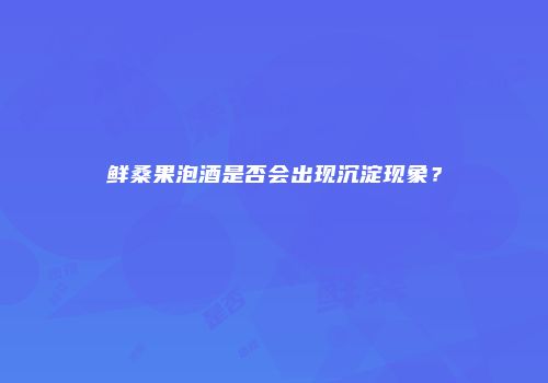 鲜桑果泡酒是否会出现沉淀现象？